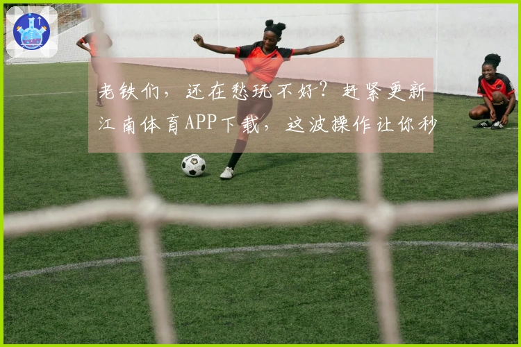 老铁们，还在愁玩不好？赶紧更新江南体育APP下载，这波操作让你秒变大神！