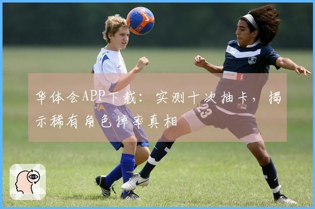 华体会APP下载：实测十次抽卡，揭示稀有角色掉率真相