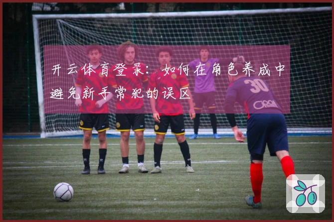 开云体育登录：如何在角色养成中避免新手常犯的误区