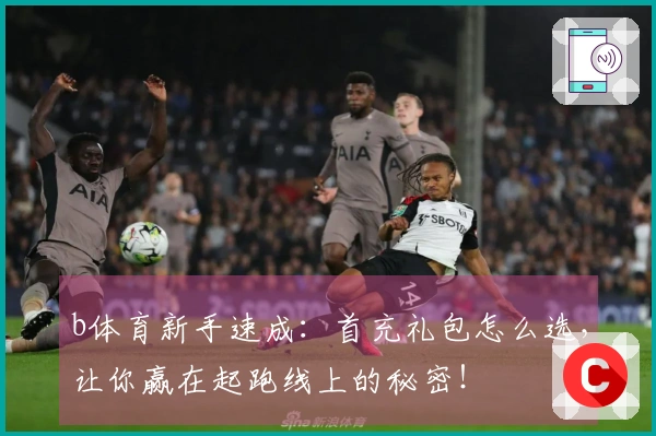 b体育新手速成：首充礼包怎么选，让你赢在起跑线上的秘密！